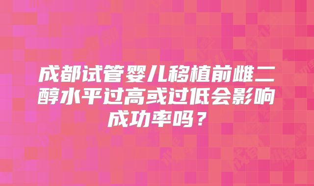 成都试管婴儿移植前雌二醇水平过高或过低会影响成功率吗?