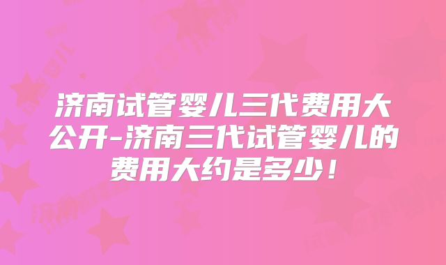 济南试管婴儿三代费用大公开-济南三代试管婴儿的费用大约是多少!