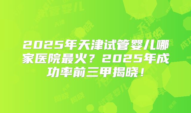 2025年天津试管婴儿哪家医院最火？2025年成功率前三甲揭晓！