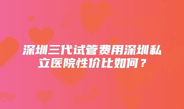 深圳三代试管费用深圳私立医院性价比如何？