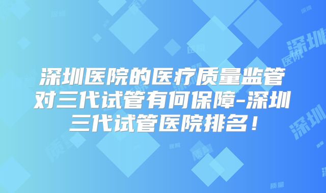 深圳医院的医疗质量监管对三代试管有何保障-深圳三代试管医院排名！