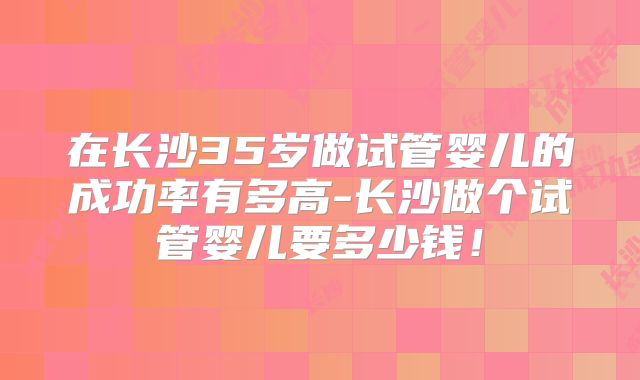 在长沙35岁做试管婴儿的成功率有多高-长沙做个试管婴儿要多少钱!