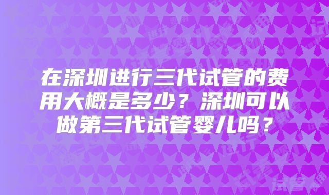 在深圳进行三代试管的费用大概是多少？深圳可以做第三代试管婴儿吗？