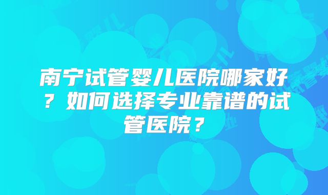 南宁试管婴儿医院哪家好?如何选择专业靠谱的试管医院?