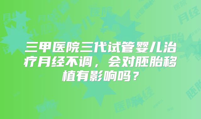 三甲医院三代试管婴儿治疗月经不调,会对胚胎移植有影响吗?