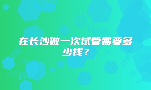 在长沙做一次试管需要多少钱？