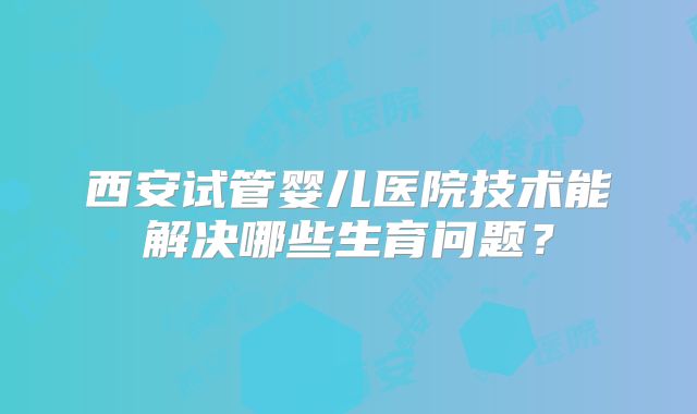 西安试管婴儿医院技术能解决哪些生育问题？