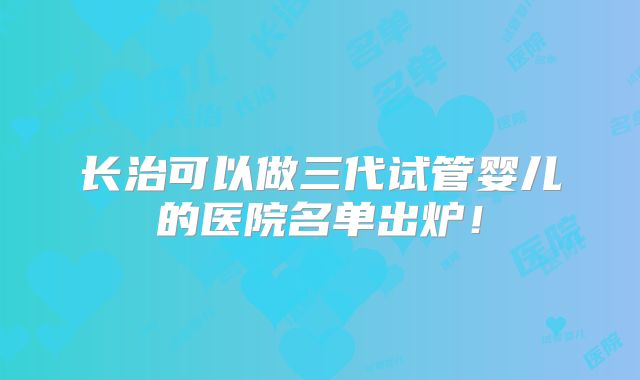 长治可以做三代试管婴儿的医院名单出炉!