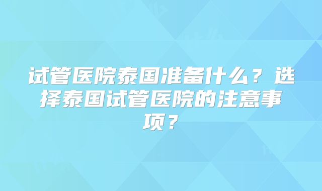 试管医院泰国准备什么？选择泰国试管医院的注意事项？
