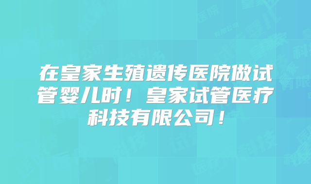 在皇家生殖遗传医院做试管婴儿时!皇家试管医疗科技有限公司!