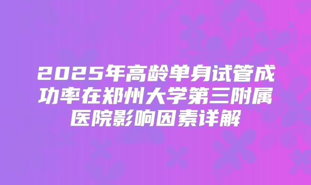 2025年高龄单身试管成功率在郑州大学第三附属医院影响因素详解