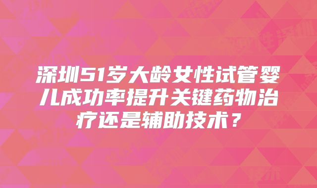 深圳51岁大龄女性试管婴儿成功率提升关键药物治疗还是辅助技术？
