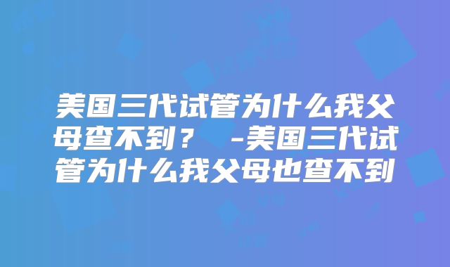 美国三代试管为什么我父母查不到? -美国三代试管为什么我父母也查不到