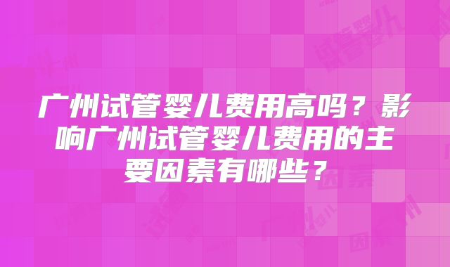 广州试管婴儿费用高吗?影响广州试管婴儿费用的主要因素有哪些?