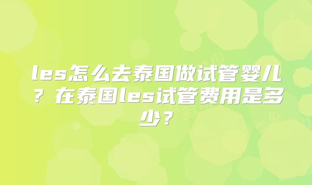 les怎么去泰国做试管婴儿?在泰国les试管费用是多少?