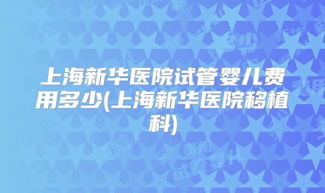上海新华医院试管婴儿费用多少(上海新华医院移植科)