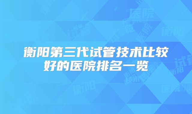 衡阳第三代试管技术比较好的医院排名一览