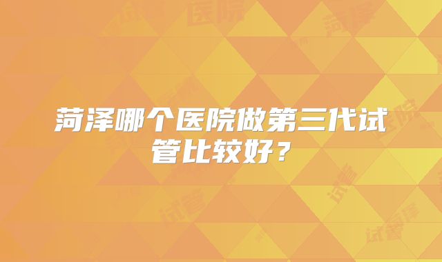 菏泽哪个医院做第三代试管比较好?