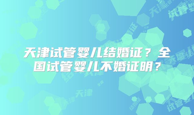 天津试管婴儿结婚证?全国试管婴儿不婚证明?