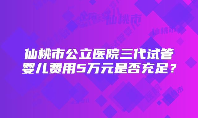 仙桃市公立医院三代试管婴儿费用5万元是否充足？
