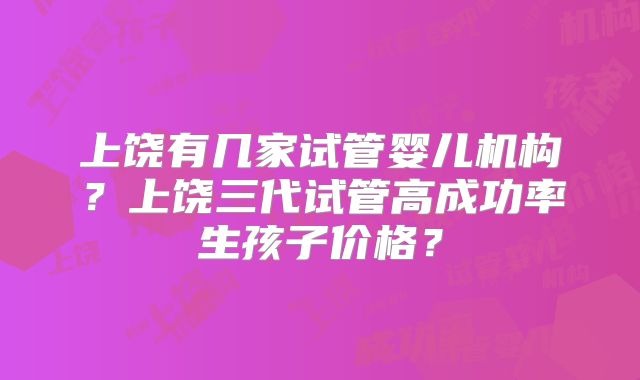 上饶有几家试管婴儿机构？上饶三代试管高成功率生孩子价格？