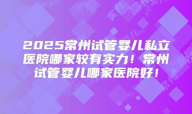 2025常州试管婴儿私立医院哪家较有实力!常州试管婴儿哪家医院好!