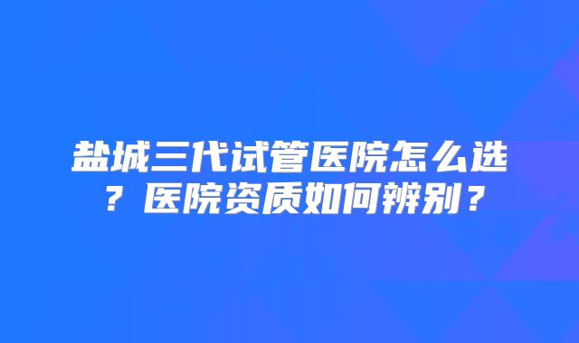 盐城三代试管医院怎么选?医院资质如何辨别?