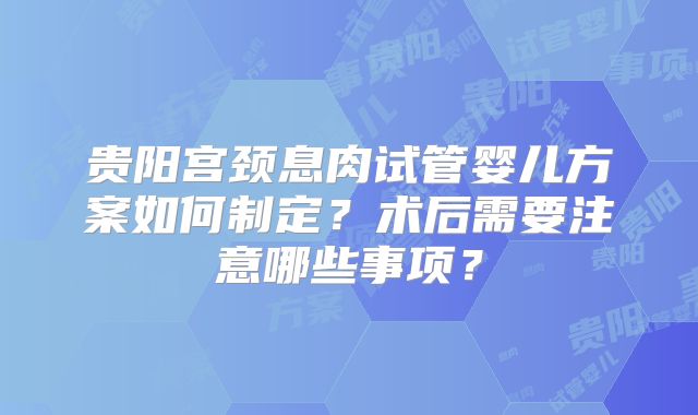 贵阳宫颈息肉试管婴儿方案如何制定?术后需要注意哪些事项?