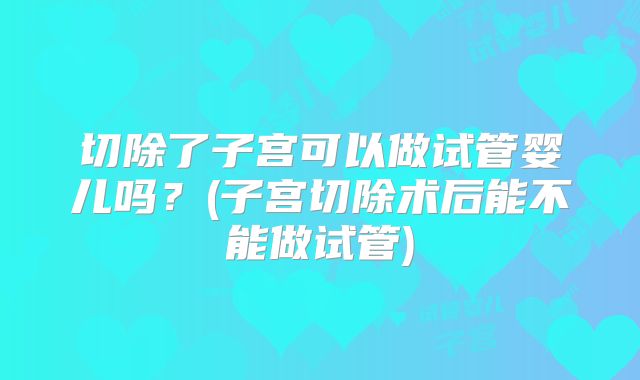 切除了子宫可以做试管婴儿吗？(子宫切除术后能不能做试管)
