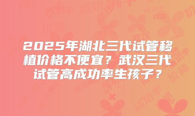2025年湖北三代试管移植价格不便宜？武汉三代试管高成功率生孩子？