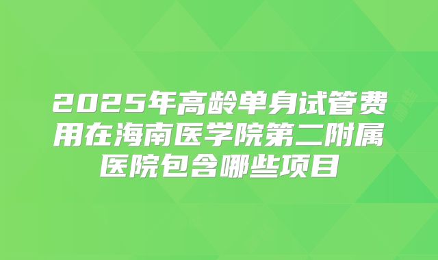 2025年高龄单身试管费用在海南医学院第二附属医院包含哪些项目