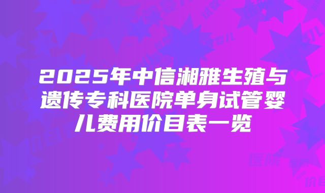 2025年中信湘雅生殖与遗传专科医院单身试管婴儿费用价目表一览