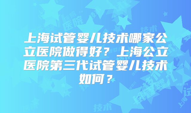上海试管婴儿技术哪家公立医院做得好?上海公立医院第三代试管婴儿技术如何?
