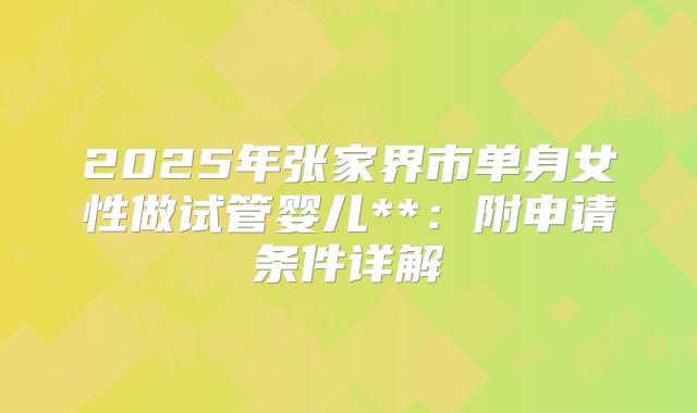 2025年张家界市单身女性做试管婴儿**:附申请条件详解