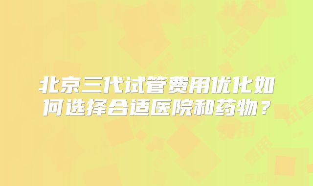 北京三代试管费用优化如何选择合适医院和药物？