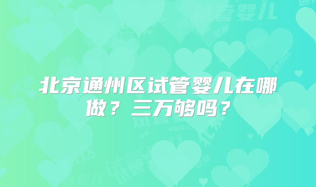 北京通州区试管婴儿在哪做?三万够吗?