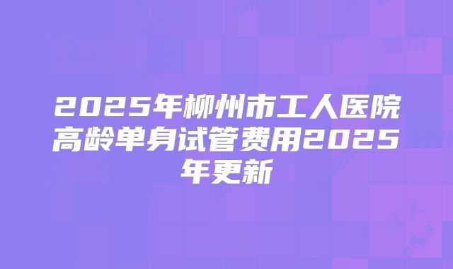 2025年柳州市工人医院高龄单身试管费用2025年更新