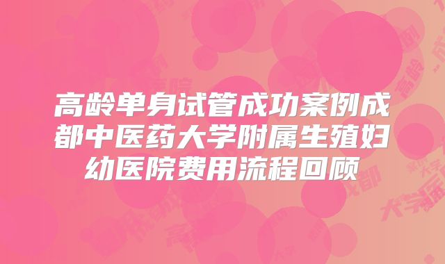 高龄单身试管成功案例成都中医药大学附属生殖妇幼医院费用流程回顾