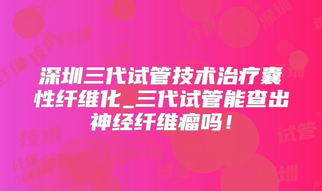 深圳三代试管技术治疗囊性纤维化_三代试管能查出神经纤维瘤吗！