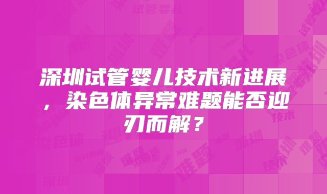 深圳试管婴儿技术新进展，染色体异常难题能否迎刃而解？