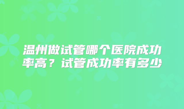 温州做试管哪个医院成功率高?试管成功率有多少
