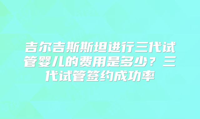 吉尔吉斯斯坦进行三代试管婴儿的费用是多少?三代试管签约成功率