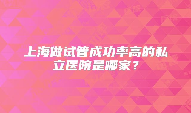 上海做试管成功率高的私立医院是哪家?