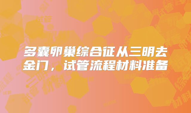 多囊卵巢综合征从三明去金门，试管流程材料准备