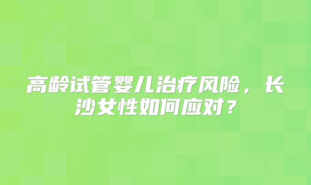 高龄试管婴儿治疗风险，长沙女性如何应对？