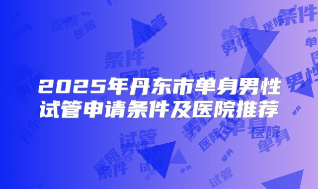 2025年丹东市单身男性试管申请条件及医院推荐