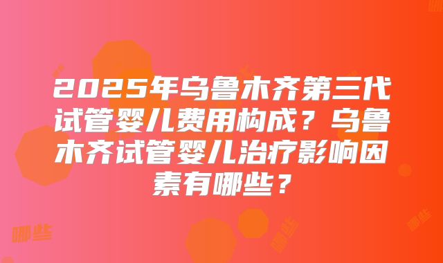2025年乌鲁木齐第三代试管婴儿费用构成？乌鲁木齐试管婴儿治疗影响因素有哪些？