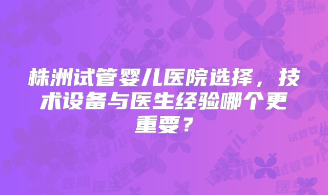 株洲试管婴儿医院选择,技术设备与医生经验哪个更重要?