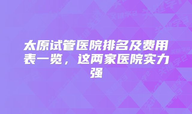 太原试管医院排名及费用表一览,这两家医院实力强