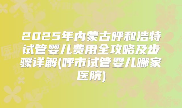 2025年内蒙古呼和浩特试管婴儿费用全攻略及步骤详解(呼市试管婴儿哪家医院)